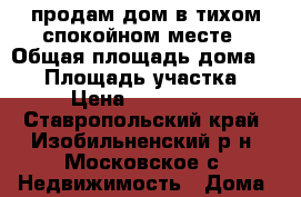 продам дом в тихом спокойном месте › Общая площадь дома ­ 85 › Площадь участка ­ 20 › Цена ­ 1 600 000 - Ставропольский край, Изобильненский р-н, Московское с. Недвижимость » Дома, коттеджи, дачи продажа   